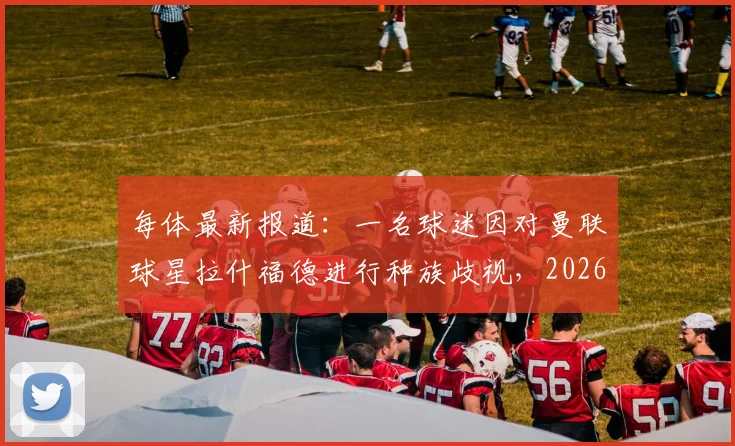 每体最新报道：一名球迷因对曼联球星拉什福德进行种族歧视，2026年被重判9个月监禁，网络暴力零容忍