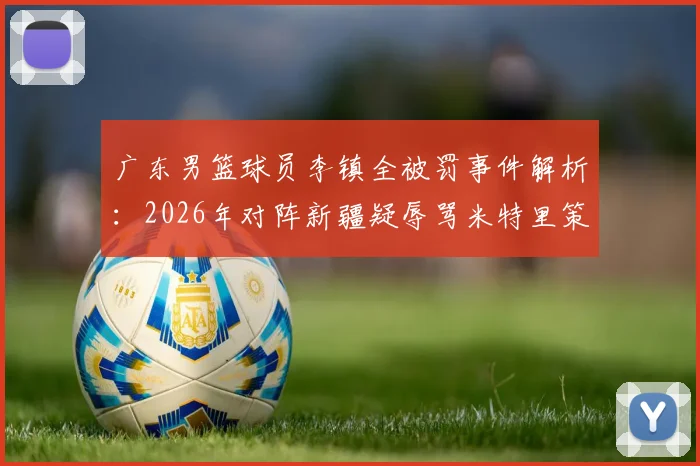 广东男篮球员李镇全被罚事件解析:2026年对阵新疆疑辱骂米特里策冲突全过程,CBA官方处罚依据与禁赛场次详解