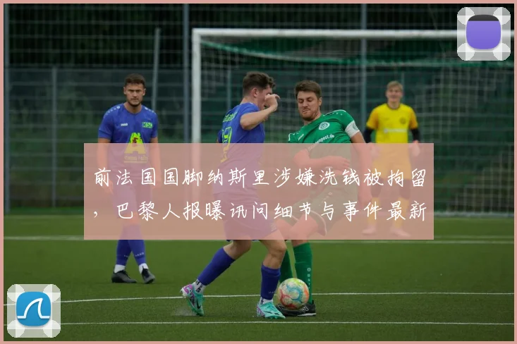 前法国国脚纳斯里涉嫌洗钱被拘留，巴黎人报曝讯问细节与事件最新进展，足球运动员财务风险引关注