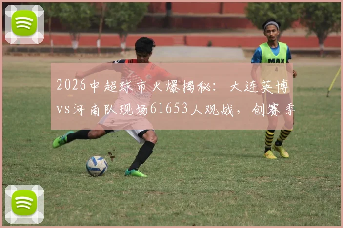 2026中超球市火爆揭秘：大连英博vs河南队现场61653人观战，创赛季第二高上座率背后原因分析