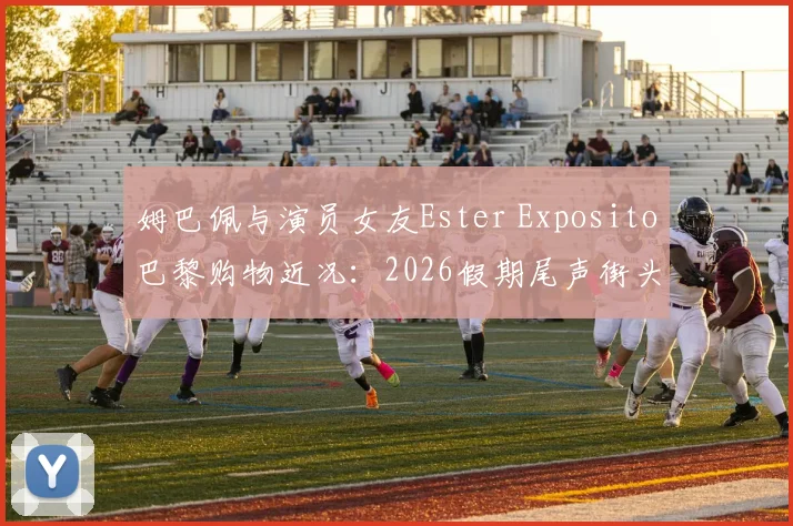 姆巴佩与演员女友Ester Exposito巴黎购物近况:2026假期尾声街头同框,恋情时间线与女方代表作全解析