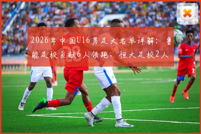 2026年中国U16男足大名单详解:鲁能足校贡献6人领跑,恒大足校2人入选,附球员背景与青训选拔路径