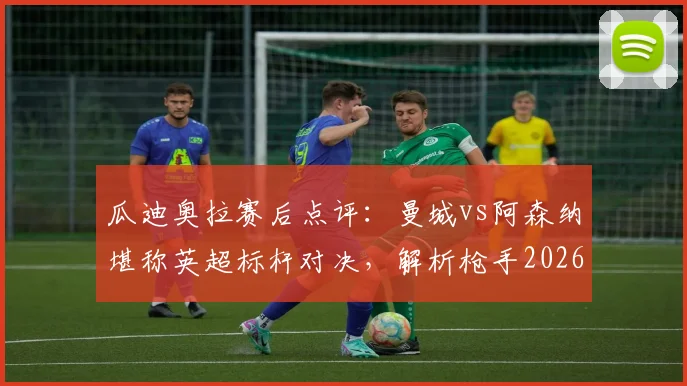 瓜迪奥拉赛后点评：曼城vs阿森纳堪称英超标杆对决，解析枪手2026赛季卫冕之路与潜在挑战