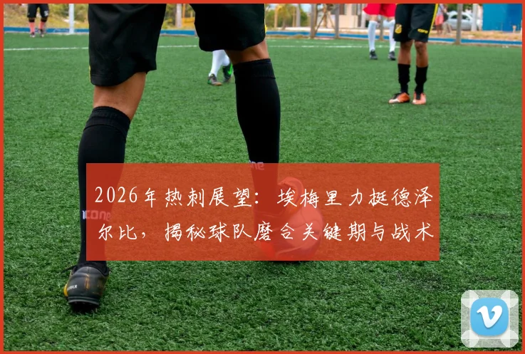 2026年热刺展望：埃梅里力挺德泽尔比，揭秘球队磨合关键期与战术变革挑战