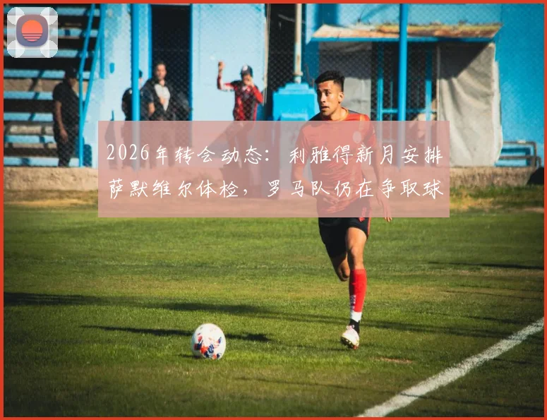 2026年转会动态：利雅得新月安排萨默维尔体检，罗马队仍在争取球员改变心意