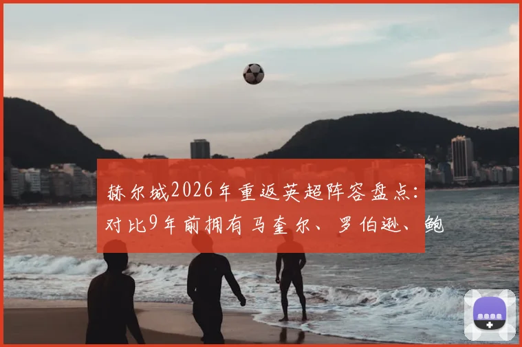 赫尔城2026年重返英超阵容盘点：对比9年前拥有马奎尔、罗伯逊、鲍文的黄金一代，如今谁在扛旗？
