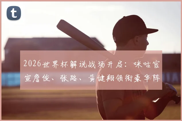 2026世界杯解说战场开启:咪咕官宣詹俊、张路、黄健翔领衔豪华阵容,对比央视谁家解说更值得看?附完整名单解析