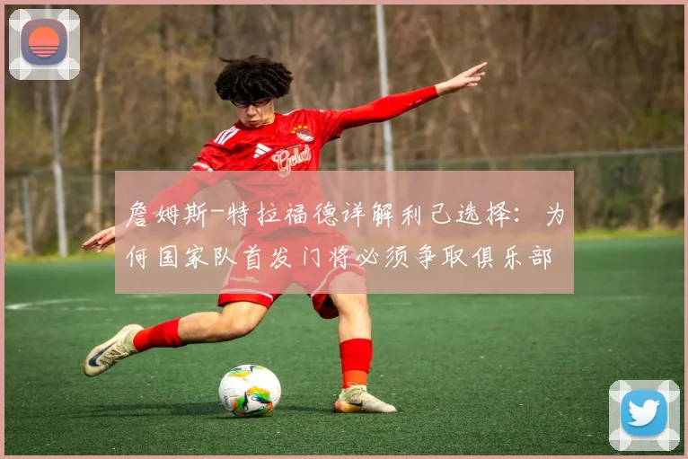 詹姆斯-特拉福德详解利己选择：为何国家队首发门将必须争取俱乐部一门，2026前景深度探讨